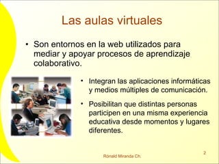 Las aulas virtuales Son entornos en la web utilizados para mediar y apoyar procesos de aprendizaje colaborativo. Integran las aplicaciones informáticas y medios múltiples de comunicación. Posibilitan que distintas personas participen en una misma experiencia educativa desde momentos y lugares diferentes. 