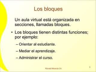 Los bloques  Un aula virtual está organizada en secciones, llamadas bloques. Los bloques tienen distintas funciones; por ejemplo: Orientar al estudiante. Mediar el aprendizaje. Administrar el curso. 