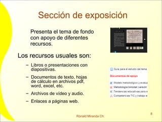 Sección de exposición Presenta el tema de fondo con apoyo de diferentes recursos. Los recursos usuales son: Libros o presentaciones con diapositivas. Documentos de texto, hojas de cálculo en archivos pdf, word, excel, etc. Archivos de vídeo y audio. Enlaces a páginas web. 