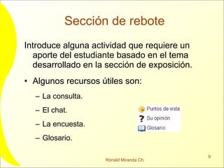 Sección de rebote Introduce alguna actividad que requiere un aporte del estudiante basado en el tema desarrollado en la sección de exposición. Algunos recursos útiles son: La consulta. El chat. La encuesta. Glosario. 