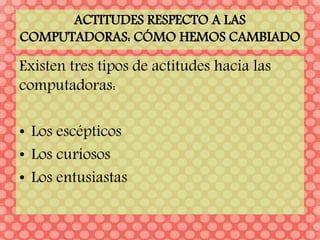 ACTITUDES RESPECTO A LAS
COMPUTADORAS: CÓMO HEMOS CAMBIADO
Existen tres tipos de actitudes hacia las
computadoras:
• Los escépticos
• Los curiosos
• Los entusiastas
 