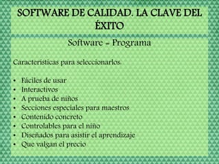 SOFTWARE DE CALIDAD. LA CLAVE DEL
ÉXITO
Software = Programa
Características para seleccionarlos:
• Fáciles de usar
• Interactivos
• A prueba de niños
• Secciones especiales para maestros
• Contenido concreto
• Controlables para el niño
• Diseñados para asistir el aprendizaje
• Que valgan el precio
 