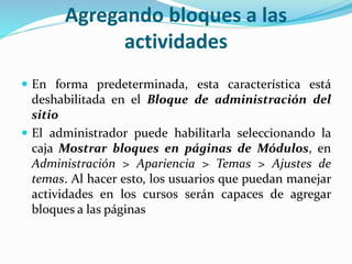 Agregando bloques a las
actividades
 En forma predeterminada, esta característica está

deshabilitada en el Bloque de administración del
sitio
 El administrador puede habilitarla seleccionando la
caja Mostrar bloques en páginas de Módulos, en
Administración > Apariencia > Temas > Ajustes de
temas. Al hacer esto, los usuarios que puedan manejar
actividades en los cursos serán capaces de agregar
bloques a las páginas

 