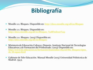 Bibliografía
 Moodle 2.x. Bloques. Disponible en: http://docs.moodle.org/all/es/Bloques
 Moodle 2.x. Bloques. Disponible en:
http://docs.moodle.org/all/es/Bloques_%28Profesor%29

 Moodle 2.0. Bloques. (2013) Disponible en:
http://docs.moodle.org/all/es/Bloques
 Ministerio de Educación Cultura y Deporte, Instituto Nacional de Tecnologías
Educativas y de Formación del Profesorado. (2013) Disponible en:
http://www.ite.educacion.es/formacion/materiales/184/cd/M2_bloques/tipos_
de_bl oques.html
 Gabinete de Tele-Educación. Manual Moodle (2013) Universidad Politécnica de
Madrid. 139 p.

 