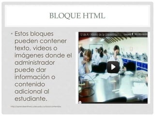 BLOQUE HTML
• Estos bloques
pueden contener
texto, videos o
imágenes donde el
administrador
puede dar
información o
contenido
adicional al
estudiante.
http://aprendeenlinea.udea.edu.co/boa/contenidos
 