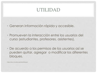 UTILIDAD
• Generan información rápida y accesible.
• Promueven la interacción entre los usuarios del
curso (estudiantes, profesores, asistentes).
• De acuerdo a los permisos de los usuarios así se
pueden quitar, agregar o modificar los diferentes
bloques.
https://docs.moodle.org/all/es/Bloques
 