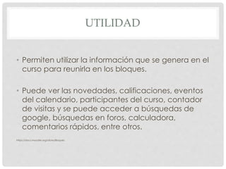 UTILIDAD
• Permiten utilizar la información que se genera en el
curso para reunirla en los bloques.
• Puede ver las novedades, calificaciones, eventos
del calendario, participantes del curso, contador
de visitas y se puede acceder a búsquedas de
google, búsquedas en foros, calculadora,
comentarios rápidos, entre otros.
https://docs.moodle.org/all/es/Bloques
 
