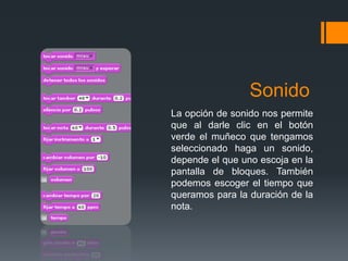 Sonido
La opción de sonido nos permite
que al darle clic en el botón
verde el muñeco que tengamos
seleccionado haga un sonido,
depende el que uno escoja en la
pantalla de bloques. También
podemos escoger el tiempo que
queramos para la duración de la
nota.
 