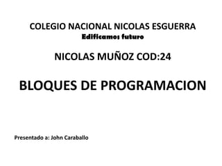 COLEGIO NACIONAL NICOLAS ESGUERRA
                         Edificamos futuro

               NICOLAS MUÑOZ COD:24

 BLOQUES DE PROGRAMACION


Presentado a: John Caraballo
 