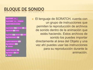 BLOQUE DE SONIDO
              El lenguaje de SCRATCH, cuenta con
                       un grupo de instrucciones que
                permiten la reproducción de archivos
               de sonido dentro de la animación que
                   estés haciendo. Estos archivos de
                          sonido los puedes importar
               directamente al área del Objeto y una
               vez ahí puedes usar las instrucciones
                     para su reproducción durante la
                                          animación.
 