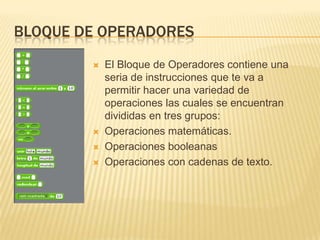 BLOQUE DE OPERADORES
           El Bloque de Operadores contiene una
            seria de instrucciones que te va a
            permitir hacer una variedad de
            operaciones las cuales se encuentran
            divididas en tres grupos:
           Operaciones matemáticas.
           Operaciones booleanas
           Operaciones con cadenas de texto.
 
