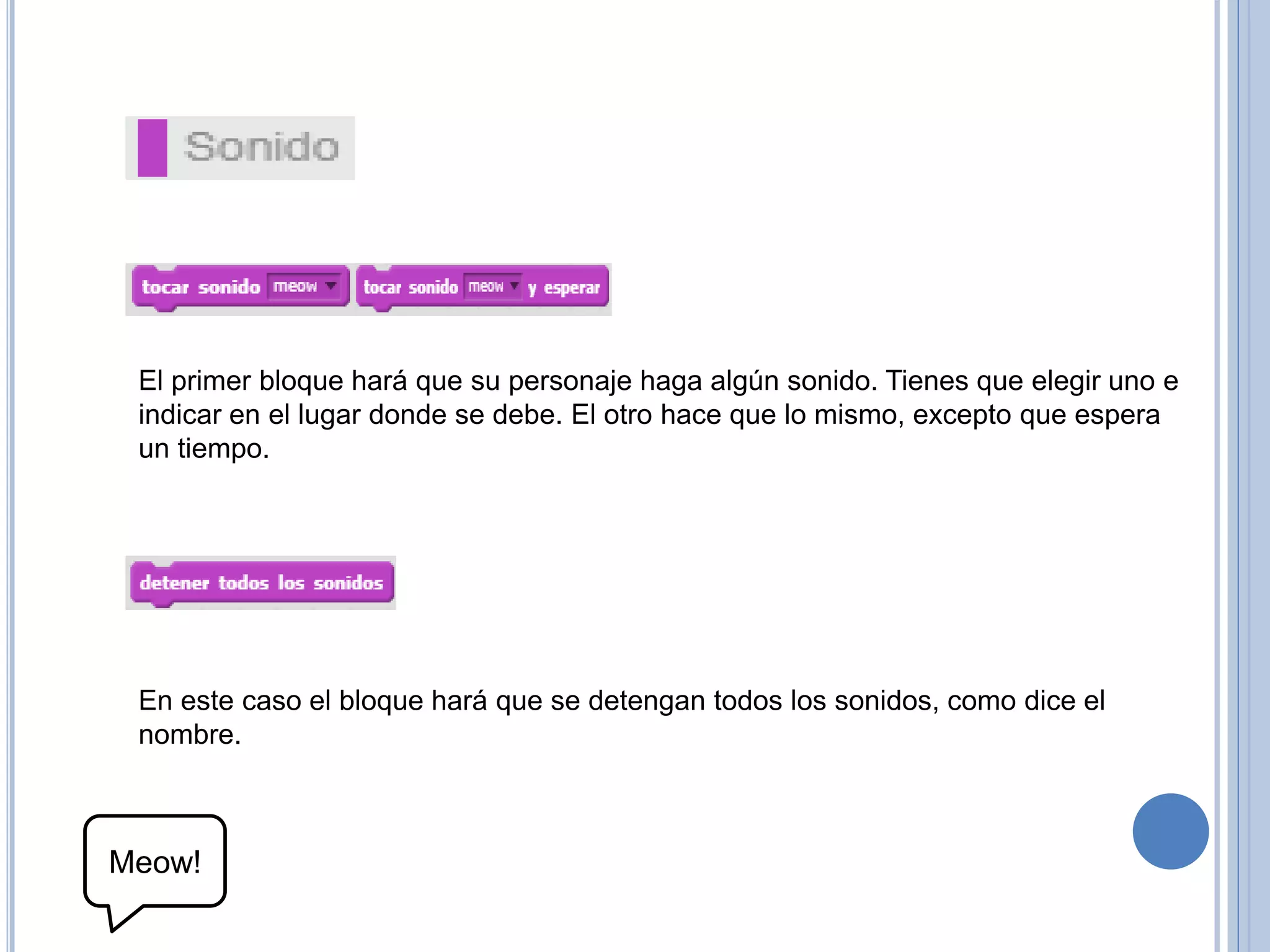 El primer bloque hará que su personaje haga algún sonido. Tienes que elegir uno e
indicar en el lugar donde se debe. El otro hace que lo mismo, excepto que espera
un tiempo.
En este caso el bloque hará que se detengan todos los sonidos, como dice el
nombre.
Meow!
 