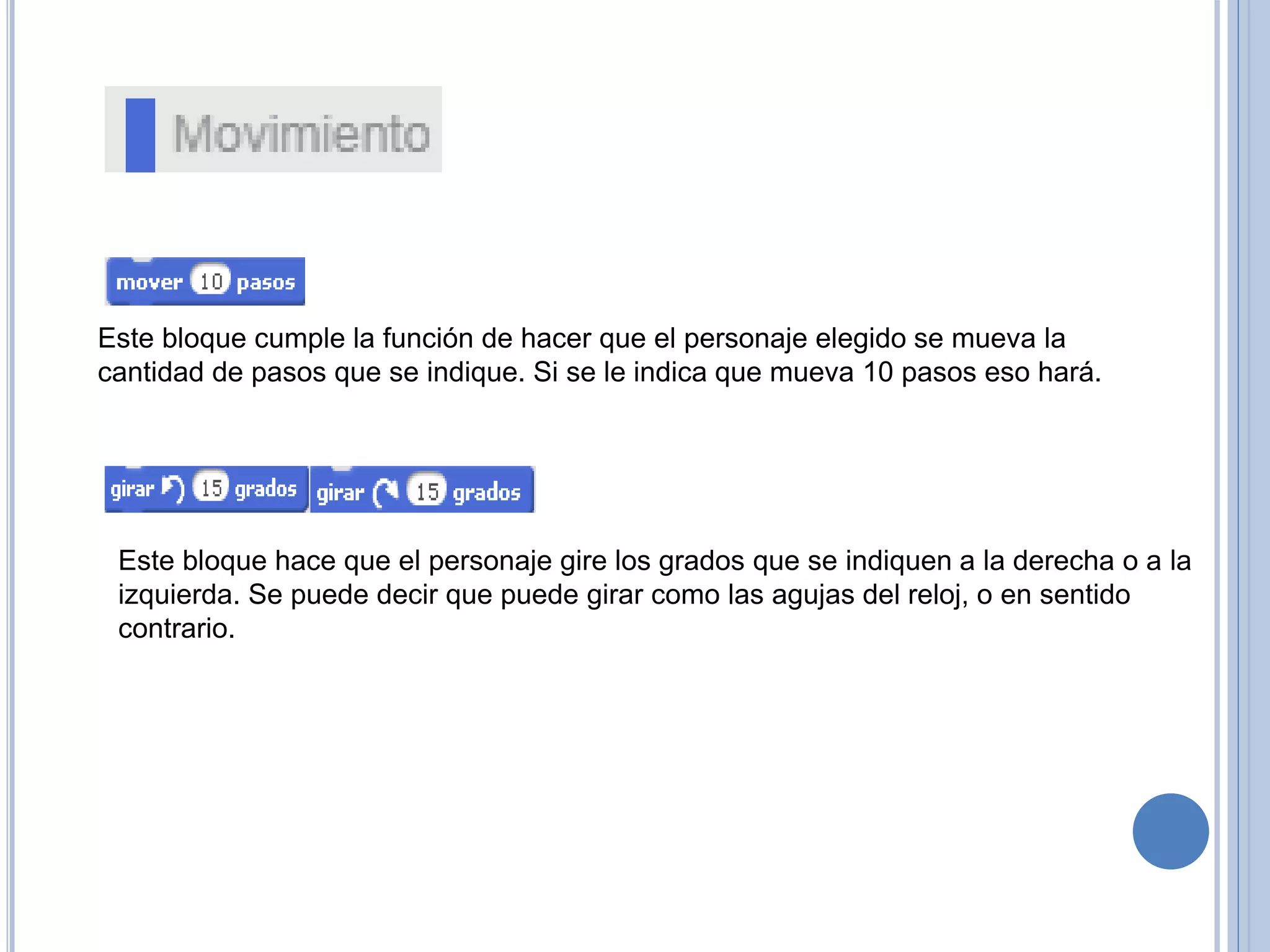 Este bloque cumple la función de hacer que el personaje elegido se mueva la
cantidad de pasos que se indique. Si se le indica que mueva 10 pasos eso hará.
Este bloque hace que el personaje gire los grados que se indiquen a la derecha o a la
izquierda. Se puede decir que puede girar como las agujas del reloj, o en sentido
contrario.
 