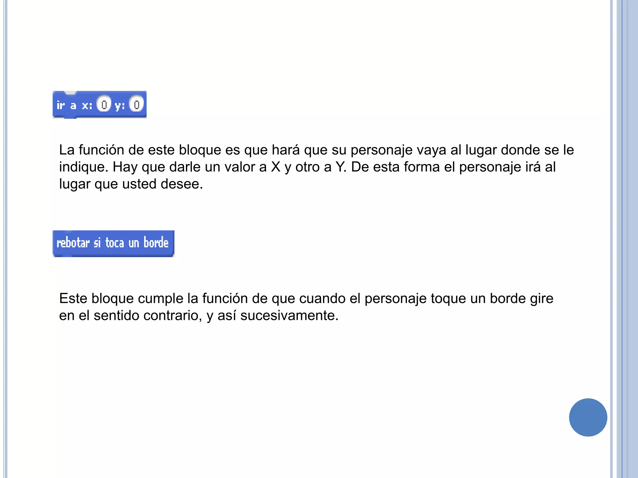 La función de este bloque es que hará que su personaje vaya al lugar donde se le
indique. Hay que darle un valor a X y otro a Y. De esta forma el personaje irá al
lugar que usted desee.
Este bloque cumple la función de que cuando el personaje toque un borde gire
en el sentido contrario, y así sucesivamente.
 