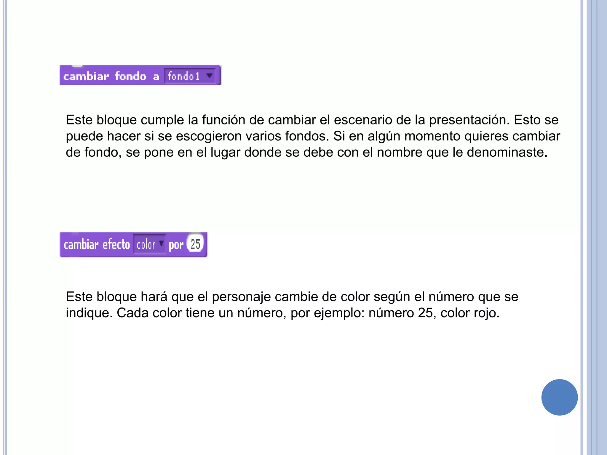Este bloque cumple la función de cambiar el escenario de la presentación. Esto se
puede hacer si se escogieron varios fondos. Si en algún momento quieres cambiar
de fondo, se pone en el lugar donde se debe con el nombre que le denominaste.
Este bloque hará que el personaje cambie de color según el número que se
indique. Cada color tiene un número, por ejemplo: número 25, color rojo.
 