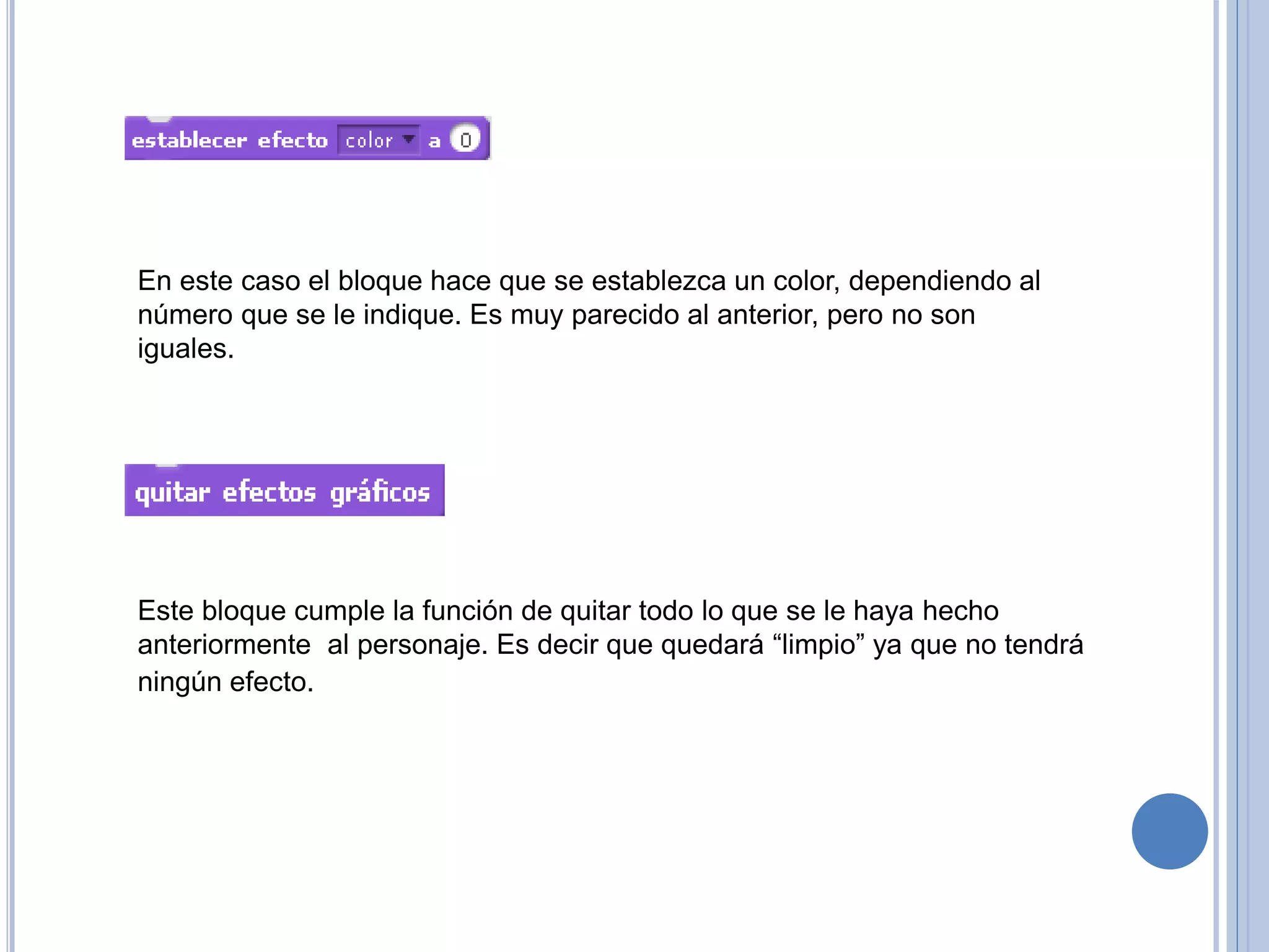 En este caso el bloque hace que se establezca un color, dependiendo al
número que se le indique. Es muy parecido al anterior, pero no son
iguales.
Este bloque cumple la función de quitar todo lo que se le haya hecho
anteriormente al personaje. Es decir que quedará “limpio” ya que no tendrá
ningún efecto.
 