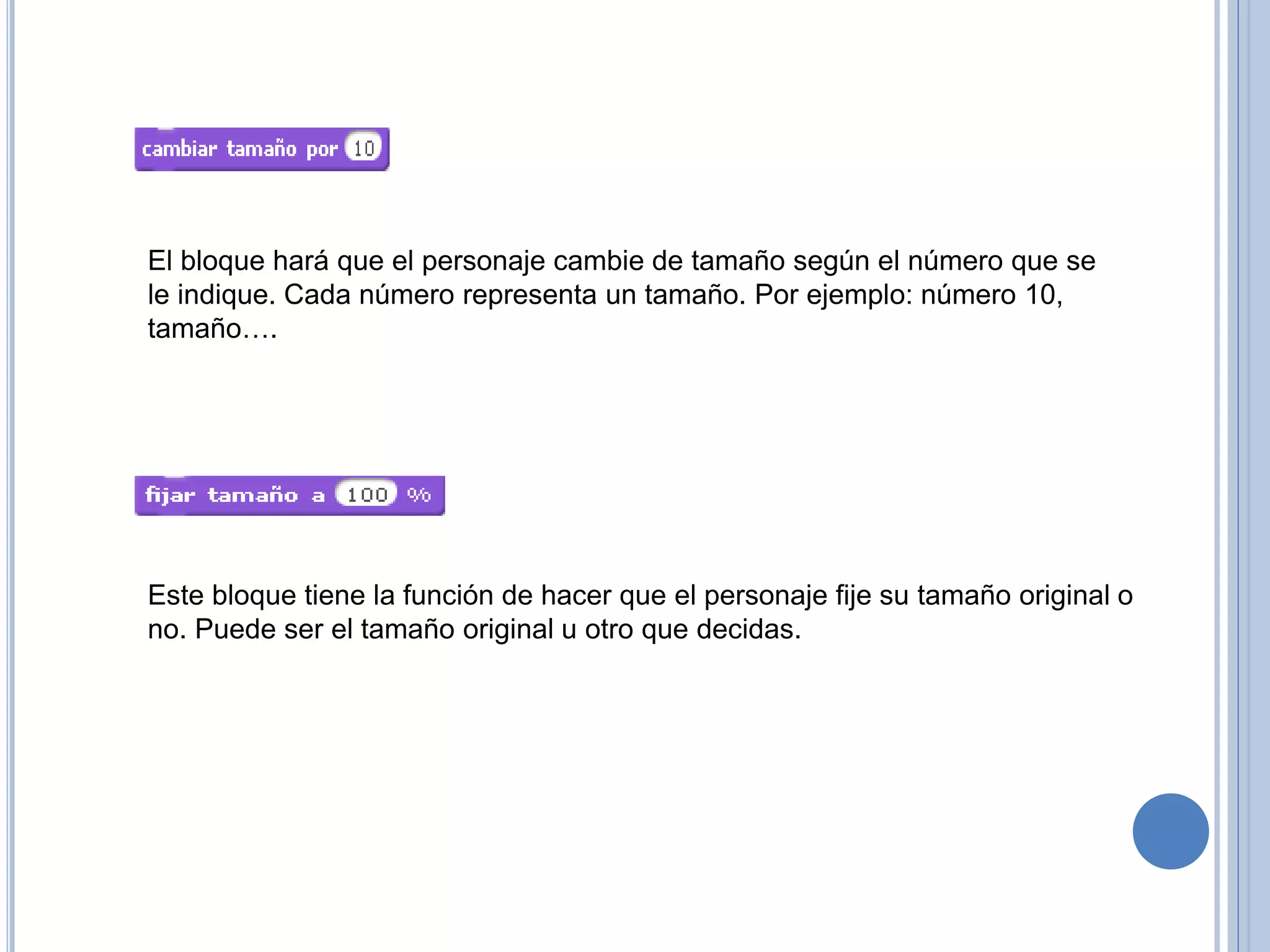 El bloque hará que el personaje cambie de tamaño según el número que se
le indique. Cada número representa un tamaño. Por ejemplo: número 10,
tamaño….
Este bloque tiene la función de hacer que el personaje fije su tamaño original o
no. Puede ser el tamaño original u otro que decidas.
 