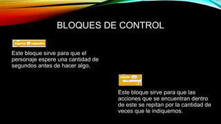 BLOQUES DE CONTROL
Este bloque sirve para que el
personaje espere una cantidad de
segundos antes de hacer algo.
Este bloque sirve para que las
acciones que se encuentran dentro
de este se repitan por la cantidad de
veces que le indiquemos.
 
