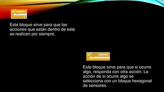 Este bloque sirve para que las
acciones que están dentro de este
se realicen por siempre.
Este bloque sirve para que si ocurre
algo, responda con otra acción. La
acción de si ocurre algo se
selecciona con un bloque hexagonal
de sensores.
 