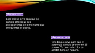 Este bloque sirve para que se
cambie el fondo al que
seleccionemos en el momento que
coloquemos el bloque.
Este bloque sirve para que el
personaje cambie de color en 25
puntos. Ya que cada color en
scratch tiene un número.
 