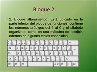 Bloque 2:
• 2. Bloque alfanumérico: Está ubicado en la
parte inferior del bloque de funciones, contiene
los números arábigos del 1 al 0 y el alfabeto
organizado como en una máquina de escribir,
además de algunas teclas especiales.