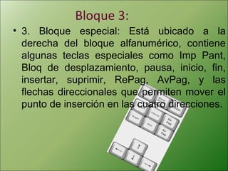 Bloque 3:
• 3. Bloque especial: Está ubicado a la
derecha del bloque alfanumérico, contiene
algunas teclas especiales como Imp Pant,
Bloq de desplazamiento, pausa, inicio, fin,
insertar, suprimir, RePag, AvPag, y las
flechas direccionales que permiten mover el
punto de inserción en las cuatro direcciones.