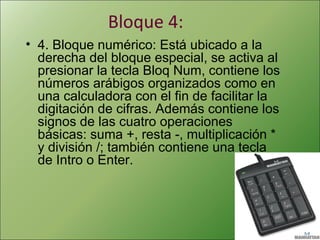 Bloque 4:
• 4. Bloque numérico: Está ubicado a la
derecha del bloque especial, se activa al
presionar la tecla Bloq Num, contiene los
números arábigos organizados como en
una calculadora con el fin de facilitar la
digitación de cifras. Además contiene los
signos de las cuatro operaciones
básicas: suma +, resta -, multiplicación *
y división /; también contiene una tecla
de Intro o Enter.