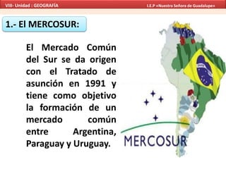 1.- El MERCOSUR:
El Mercado Común
del Sur se da origen
con el Tratado de
asunción en 1991 y
tiene como objetivo
la formación de un
mercado común
entre Argentina,
Paraguay y Uruguay.
VIII- Unidad : GEOGRAFÍA I.E.P «Nuestra Señora de Guadalupe»