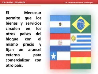 El Mercosur
permite que los
bienes y servicios
circulen en los
otros países del
bloque con el
mismo precio y
fijan un arancel
externo para
comercializar con
otro país.
VIII- Unidad : GEOGRAFÍA I.E.P «Nuestra Señora de Guadalupe»