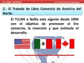 2.- El Tratado de Libre Comercio de América del
Norte:
El TLCAN o Nafta esta vigente desde 1994
con el objetivo de promover el lire
comercio, la inversión y que estimule el
desarrollo.
VIII- Unidad : GEOGRAFÍA I.E.P «Nuestra Señora de Guadalupe»