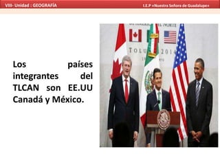 Los países
integrantes del
TLCAN son EE.UU
Canadá y México.
VIII- Unidad : GEOGRAFÍA I.E.P «Nuestra Señora de Guadalupe»