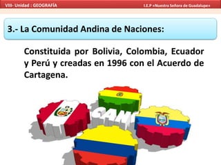 3.- La Comunidad Andina de Naciones:
Constituida por Bolivia, Colombia, Ecuador
y Perú y creadas en 1996 con el Acuerdo de
Cartagena.
VIII- Unidad : GEOGRAFÍA I.E.P «Nuestra Señora de Guadalupe»