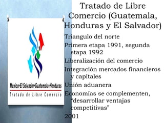 Tratado de Libre
 Comercio (Guatemala,
Honduras y El Salvador)
Triangulo del norte
Primera etapa 1991, segunda
  etapa 1992
Liberalización del comercio
Integración mercados financieros
  y capitales
Unión aduanera
Economías se complementen,
  “desarrollar ventajas
  competitivas”
2001
 