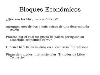 Bloques Económicos
¿Qué son los bloques económicos?

Agrupamiento de dos o más países de una determinada
  región

Proceso por el cual un grupo de países persiguen su
  desarrollo económico común

Obtener beneficios mutuos en el comercio internacional

Firma de tratados internacionales (Tratados de Libre
   Comercio)
 
