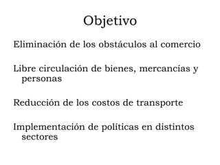 Objetivo
Eliminación de los obstáculos al comercio

Libre circulación de bienes, mercancías y
  personas

Reducción de los costos de transporte

Implementación de políticas en distintos
  sectores
 
