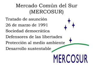 Mercado Común del Sur
        (MERCOSUR)
Tratado de asunción
26 de marzo de 1991
Sociedad democrática
Defensores de las libertades
Protección al medio ambiente
Desarrollo sustentable
 