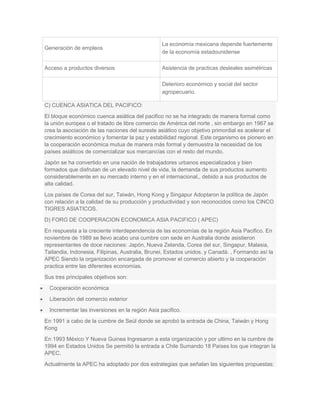 Generación de empleos
La economía mexicana depende fuertemente
de la economía estadounidense
Acceso a productos diversos Asistencia de practicas desleales asimétricas
Deterioro económico y social del sector
agropecuario.
C) CUENCA ASIATICA DEL PACIFICO:
El bloque económico cuenca asiática del pacifico no se ha integrado de manera formal como
la unión europea o el tratado de libre comercio de América del norte , sin embargo en 1967 se
crea la asociación de las naciones del sureste asiático cuyo objetivo primordial es acelerar el
crecimiento económico y fomentar la paz y estabilidad regional. Este organismo es pionero en
la cooperación económica mutua de manera más formal y demuestra la necesidad de los
países asiáticos de comercializar sus mercancías con el resto del mundo.
Japón se ha convertido en una nación de trabajadores urbanos especializados y bien
formados que disfrutan de un elevado nivel de vida, la demanda de sus productos aumento
considerablemente en su mercado interno y en el internacional,, debido a sus productos de
alta calidad.
Los países de Corea del sur, Taiwán, Hong Kong y Singapur Adoptaron la política de Japón
con relación a la calidad de su producción y productividad y son reconocidos como los CINCO
TIGRES ASIATICOS.
D) FORO DE COOPERACION ECONOMICA ASIA PACIFICO ( APEC)
En respuesta a la creciente interdependencia de las economías de la región Asia Pacifico. En
noviembre de 1989 se llevo acabo una cumbre con sede en Australia donde asistieron
representantes de doce naciones: Japón, Nueva Zelanda, Corea del sur, Singapur, Malasia,
Tailandia, Indonesia, Filipinas, Australia, Brunei, Estados unidos, y Canadá. , Formando así la
APEC Siendo la organización encargada de promover el comercio abierto y la cooperación
practica entre las diferentes economías.
Sus tres principales objetivos son:
Cooperación económica
Liberación del comercio exterior
Incrementar las inversiones en la región Asia pacifico.
En 1991 a cabo de la cumbre de Seúl donde se aprobó la entrada de China, Taiwán y Hong
Kong
En 1993 México Y Nueva Guinea Ingresaron a esta organización y por ultimo en la cumbre de
1994 en Estados Unidos Se permitió la entrada a Chile Sumando 18 Países los que integran la
APEC.
Actualmente la APEC ha adoptado por dos estrategias que señalan las siguientes propuestas:
 
