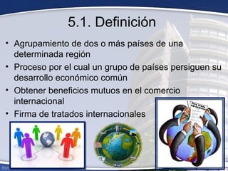 5.1. Definición
• Agrupamiento de dos o más países de una
determinada región
• Proceso por el cual un grupo de países persiguen su
desarrollo económico común
• Obtener beneficios mutuos en el comercio
internacional
• Firma de tratados internacionales
 