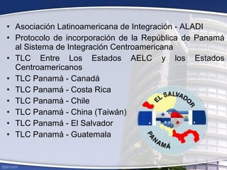 • Asociación Latinoamericana de Integración - ALADI
• Protocolo de incorporación de la República de Panamá
al Sistema de Integración Centroamericana
• TLC Entre Los Estados AELC y los Estados
Centroamericanos
• TLC Panamá - Canadá
• TLC Panamá - Costa Rica
• TLC Panamá - Chile
• TLC Panamá - China (Taiwán)
• TLC Panamá - El Salvador
• TLC Panamá - Guatemala
 