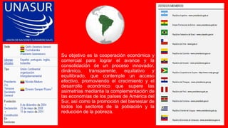 Su objetivo es la cooperación económica y
comercial para lograr el avance y la
consolidación de un proceso innovador,
dinámico, transparente, equitativo y
equilibrado, que contemple un acceso
efectivo, promoviendo el crecimiento y el
desarrollo económico que supere las
asimetrías mediante la complementación de
las economías de los países de América del
Sur, así como la promoción del bienestar de
todos los sectores de la población y la
reducción de la pobreza.
 