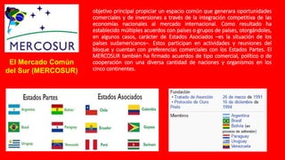 objetivo principal propiciar un espacio común que generara oportunidades
comerciales y de inversiones a través de la integración competitiva de las
economías nacionales al mercado internacional. Como resultado ha
establecido múltiples acuerdos con países o grupos de países, otorgándoles,
en algunos casos, carácter de Estados Asociados –es la situación de los
países sudamericanos–. Estos participan en actividades y reuniones del
bloque y cuentan con preferencias comerciales con los Estados Partes. El
MERCOSUR también ha firmado acuerdos de tipo comercial, político o de
cooperación con una diversa cantidad de naciones y organismos en los
cinco continentes.
El Mercado Común
del Sur (MERCOSUR)
 