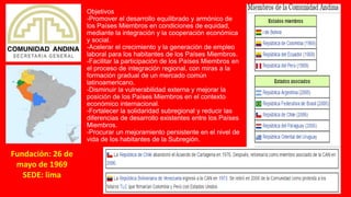 Objetivos
-Promover el desarrollo equilibrado y armónico de
los Países Miembros en condiciones de equidad,
mediante la integración y la cooperación económica
y social.
-Acelerar el crecimiento y la generación de empleo
laboral para los habitantes de los Países Miembros.
-Facilitar la participación de los Países Miembros en
el proceso de integración regional, con miras a la
formación gradual de un mercado común
latinoamericano.
-Disminuir la vulnerabilidad externa y mejorar la
posición de los Países Miembros en el contexto
económico internacional.
-Fortalecer la solidaridad subregional y reducir las
diferencias de desarrollo existentes entre los Países
Miembros.
-Procurar un mejoramiento persistente en el nivel de
vida de los habitantes de la Subregión.
Fundación: 26 de
mayo de 1969
SEDE: lima
 