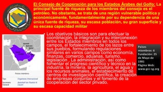 El Consejo de Cooperación para los Estados Árabes del Golfo: La
principal fuente de riqueza de los miembros del consejo es el
petróleo. No obstante, se trata de una región vulnerable política y
económicamente, fundamentalmente por su dependencia de una
única fuente de riqueza, su escasa población, su gran superficie y
su escasa capacidad militar
• Los objetivos básicos son para efectuar la
coordinación, la integración y su interconexión
entre los Estados miembros en todos los
campos, el fortalecimiento de los lazos entre
sus pueblos, formulando regulaciones
similares en varios campos como economía,
finanzas, comercio, aduanas, turismo,
legislación , La administración, así como
fomentar el progreso científico y técnico en la
industria, la minería, la agricultura, el agua y
los recursos animales, el establecimiento de
centros de investigación científica, la creación
de empresas conjuntas y el fomento de la
cooperación del sector privado.
Países
miembros: 6
Fundación: 25
de Mayo de
1981
Página Web:
www.gcc-sg.org
 
