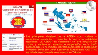 • Los principales objetivos de la ASEAN son: acelerar el
crecimiento económico y fomentar la paz y la estabilidad
regionales. La ASEAN ha establecido un foro conjunto con
Japón, y sostiene un acuerdo de cooperación con la Unión
Europea (UE), y ha iniciado conversaciones para la cooperación
comercial oficial con Unión Económica Euroasiática (UEE).2 Su
secretariado permanente se encuentra en Yakarta.
 