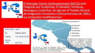 El Mercado Común Centroamericano (MCCA) está
integrado por Guatemala, El Salvador, Honduras,
Nicaragua y Costa Rica. Se rige por el Tratado General
de Integración Económica Centroamericana de 1960 y
sus protocolos modificatorios2 .
 