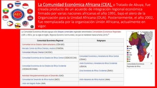 La Comunidad Económica Africana (CEA), o Tratado de Abuya, fue
creada producto de un acuerdo de integración regional económica
firmado por varias naciones africanas el año 1991, bajo el alero de la
Organización para la Unidad Africana (OUA). Posteriormente, el año 2002,
fue reemplazada por la organización Unión Africana, actualmente en
vigor.
 