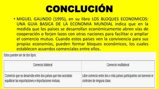 CONCLUCIÓN
• MIGUEL GALINDO (1995), en su libro LOS BLOQUES ECONOMICOS:
UNA GUIA BASICA DE LA ECONOMIA MUNDIAL indica que en la
medida que los países se desarrollan económicamente abren vías de
cooperación o forjen lazos con otras naciones para facilitar o ampliar
el comercio mutuo. Cuando estos países ven la convivencia para sus
propias economías, pueden formar bloques económicos, los cuales
establecen acuerdos comerciales entre ellos.
 