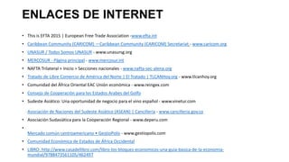 ENLACES DE INTERNET
• This is EFTA 2015 | European Free Trade Association -www.efta.int
• Caribbean Community (CARICOM) —Caribbean Community (CARICOM) Secretariat - www.caricom.org
• UNASUR / Todos Somos UNASUR - www.unasursg.org
• MERCOSUR - Página principal - www.mercosur.int
• NAFTA Trilateral > Inicio > Secciones nacionales - www.nafta-sec-alena.org
• Tratado de Libre Comercio de América del Norte | El Tratado | TLCANHoy.org - www.tlcanhoy.org
• Comunidad del África Oriental EAC Unión económica - www.reingex.com
• Consejo de Cooperación para los Estados Arabes del Golfo
• Sudeste Asiático: Una oportunidad de negocio para el vino español - www.vinetur.com
Asociación de Naciones del Sudeste Asiático (ASEAN) | Cancillería - www.cancilleria.gov.co
• Asociación Sudasiática para la Cooperación Regional - www.deperu.com
•
Mercado común centroamericano • GestioPolis - www.gestiopolis.com
• Comunidad Económica de Estados de África Occidental
• LIBRO: http://www.casadellibro.com/libro-los-bloques-economicos-una-guia-basica-de-la-economia-
mundial/9788473561105/462497
 