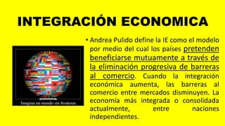 INTEGRACIÓN ECONOMICA
• Andrea Pulido define la IE como el modelo
por medio del cual los países pretenden
beneficiarse mutuamente a través de
la eliminación progresiva de barreras
al comercio. Cuando la integración
económica aumenta, las barreras al
comercio entre mercados disminuyen. La
economía más integrada o consolidada
actualmente, entre naciones
independientes.
 