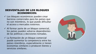 DESVENTAJAS DE LOS BLOQUES
ECONOMICOS:
 Los bloques económicos pueden crear
barreras comerciales para los países que
no son miembros, lo que puede dificultar
el acceso a mercados externos.
 Al formar parte de un bloque comercial,
los países pueden volverse dependientes
de las políticas y decisiones tomadas.
 La formación de un bloque comercial
puede aumentar la competencia entre los
países miembros, especialmente si tienen
economías similares o producen bienes y
servicios similares.
 